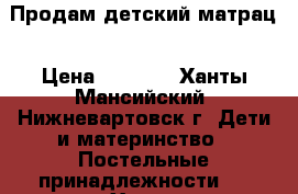 Продам детский матрац › Цена ­ 1 500 - Ханты-Мансийский, Нижневартовск г. Дети и материнство » Постельные принадлежности   . Ханты-Мансийский